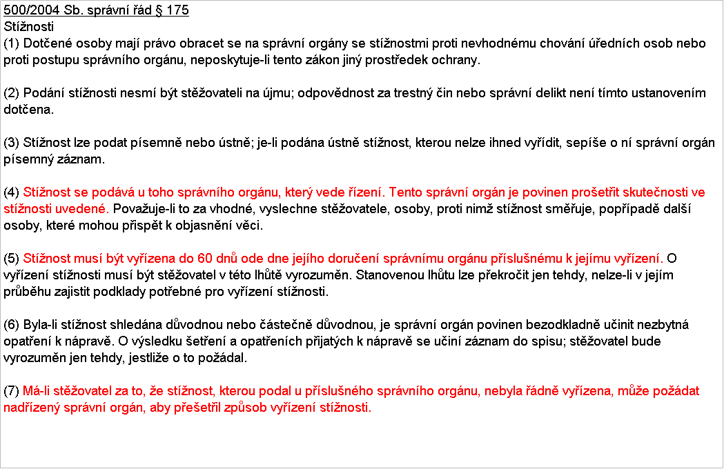 Textov pole: 500/2004 Sb. sprvn d  175
Stnosti
(1) Doten osoby maj prvo obracet se na sprvn orgny se stnostmi proti nevhodnmu chovn ednch osob nebo proti postupu sprvnho orgnu, neposkytuje-li tento zkon jin prostedek ochrany.

(2) Podn stnosti nesm bt stovateli na jmu; odpovdnost za trestn in nebo sprvn delikt nen tmto ustanovenm dotena.

(3) Stnost lze podat psemn nebo stn; je-li podna stn stnost, kterou nelze ihned vydit, sepe o n sprvn orgn psemn zznam.

(4) Stnost se podv u toho sprvnho orgnu, kter vede zen. Tento sprvn orgn je povinen proetit skutenosti ve stnosti uveden. Povauje-li to za vhodn, vyslechne stovatele, osoby, proti nim stnost smuje, poppad dal osoby, kter mohou pispt k objasnn vci.

(5) Stnost mus bt vyzena do 60 dn ode dne jejho doruen sprvnmu orgnu pslunmu k jejmu vyzen. O vyzen stnosti mus bt stovatel v tto lht vyrozumn. Stanovenou lhtu lze pekroit jen tehdy, nelze-li v jejm prbhu zajistit podklady potebn pro vyzen stnosti.

(6) Byla-li stnost shledna dvodnou nebo sten dvodnou, je sprvn orgn povinen bezodkladn uinit nezbytn opaten k nprav. O vsledku eten a opatench pijatch k nprav se uin zznam do spisu; stovatel bude vyrozumn jen tehdy, jestlie o to podal.

(7) M-li stovatel za to, e stnost, kterou podal u pslunho sprvnho orgnu, nebyla dn vyzena, me podat nadzen sprvn orgn, aby peetil zpsob vyzen stnosti.
