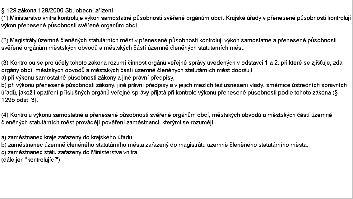 Textov pole:  129 zkona 128/2000 Sb. obecn zzen
(1) Ministerstvo vnitra kontroluje vkon samostatn psobnosti sven orgnm obc. Krajsk ady v penesen psobnosti kontroluj vkon penesen psobnosti sven orgnm obc.

(2) Magistrty zemn lennch statutrnch mst v penesen psobnosti kontroluj vkon samostatn a penesen psobnosti sven orgnm mstskch obvod a mstskch st zemn lennch statutrnch mst.

(3) Kontrolou se pro ely tohoto zkona rozum innost orgn veejn sprvy uvedench v odstavci 1 a 2, pi kter se zjiuje, zda orgny obc, mstskch obvod a mstskch st zemn lennch statutrnch mst dodruj
a) pi vkonu samostatn psobnosti zkony a jin prvn pedpisy,
b) pi vkonu penesen psobnosti zkony, jin prvn pedpisy a v jejich mezch t usnesen vldy, smrnice stednch sprvnch ad, jako i opaten pslunch orgn veejn sprvy pijat pi kontrole vkonu penesen psobnosti podle tohoto zkona ( 129b odst. 3).

(4) Kontrolu vkonu samostatn a penesen psobnosti sven orgnm obc, mstskch obvod a mstskch st zemn lennch statutrnch mst provdj poven zamstnanci, ktermi se rozumj

a) zamstnanec kraje zaazen do krajskho adu,
b) zamstnanec zemn lennho statutrnho msta zaazen do magistrtu zemn lennho statutrnho msta,
c) zamstnanec sttu zaazen do Ministerstva vnitra
(dle jen "kontrolujc").
