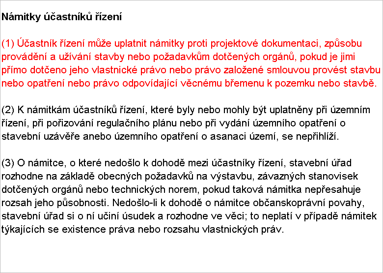 Textov pole: Nmitky astnk zen

(1) astnk zen me uplatnit nmitky proti projektov dokumentaci, zpsobu provdn a uvn stavby nebo poadavkm dotench orgn, pokud je jimi pmo doteno jeho vlastnick prvo nebo prvo zaloen smlouvou provst stavbu nebo opaten nebo prvo odpovdajc vcnmu bemenu k pozemku nebo stavb.

(2) K nmitkm astnk zen, kter byly nebo mohly bt uplatnny pi zemnm zen, pi poizovn regulanho plnu nebo pi vydn zemnho opaten o stavebn uzve anebo zemnho opaten o asanaci zem, se nepihl.

(3) O nmitce, o kter nedolo k dohod mezi astnky zen, stavebn ad rozhodne na zklad obecnch poadavk na vstavbu, zvaznch stanovisek dotench orgn nebo technickch norem, pokud takov nmitka nepesahuje rozsah jeho psobnosti. Nedolo-li k dohod o nmitce obanskoprvn povahy, stavebn ad si o n uin sudek a rozhodne ve vci; to neplat v ppad nmitek tkajcch se existence prva nebo rozsahu vlastnickch prv.
