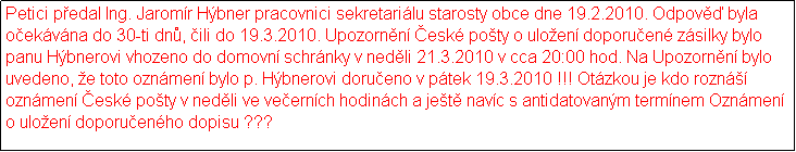 Textov pole: Petici pedal Ing. Jaromr Hbner pracovnici sekretarilu starosty obce dne 19.2.2010. Odpov byla oekvna do 30-ti dn, ili do 19.3.2010. Upozornn esk poty o uloen doporuen zsilky bylo panu Hbnerovi vhozeno do domovn schrnky v nedli 21.3.2010 v cca 20:00 hod. Na Upozornn bylo uvedeno, e toto oznmen bylo p. Hbnerovi dorueno v ptek 19.3.2010 !!! Otzkou je kdo rozn oznmen esk poty v nedli ve veernch hodinch a jet navc s antidatovanm termnem Oznmen o uloen doporuenho dopisu ???